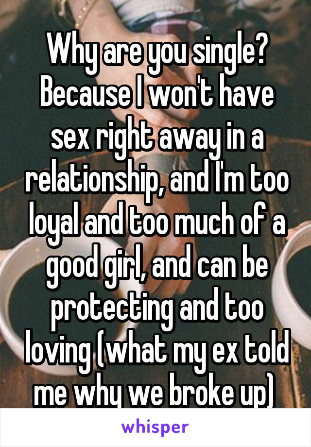 Why are you single?
Because I won't have sex right away in a relationship, and I'm too loyal and too much of a good girl, and can be protecting and too loving (what my ex told me why we broke up) 