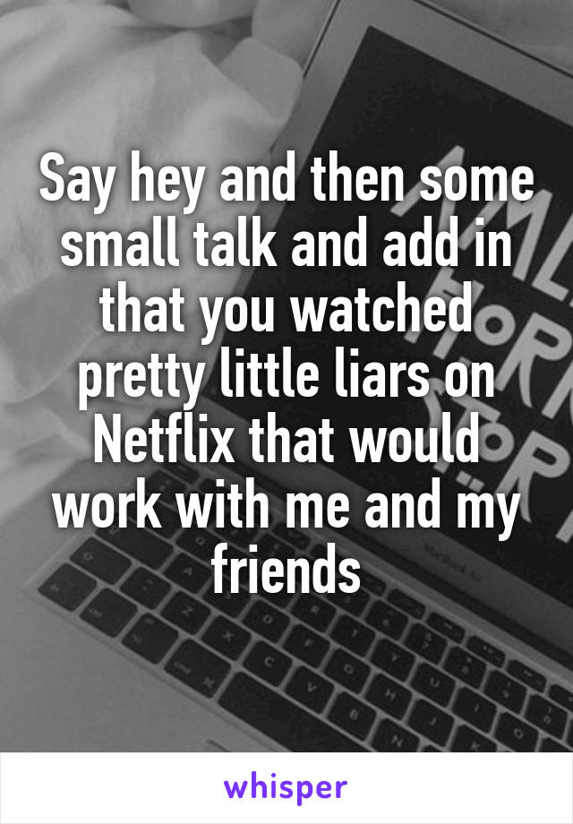 Say hey and then some small talk and add in that you watched pretty little liars on Netflix that would work with me and my friends
