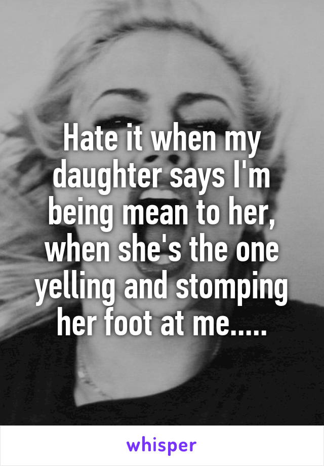 Hate it when my daughter says I'm being mean to her, when she's the one yelling and stomping her foot at me.....