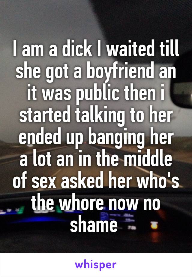 I am a dick I waited till she got a boyfriend an it was public then i started talking to her ended up banging her a lot an in the middle of sex asked her who's the whore now no shame 