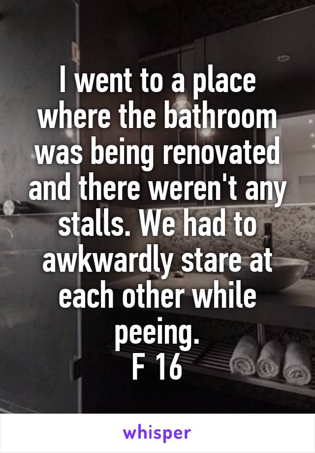 I went to a place where the bathroom was being renovated and there weren't any stalls. We had to awkwardly stare at each other while peeing.
F 16