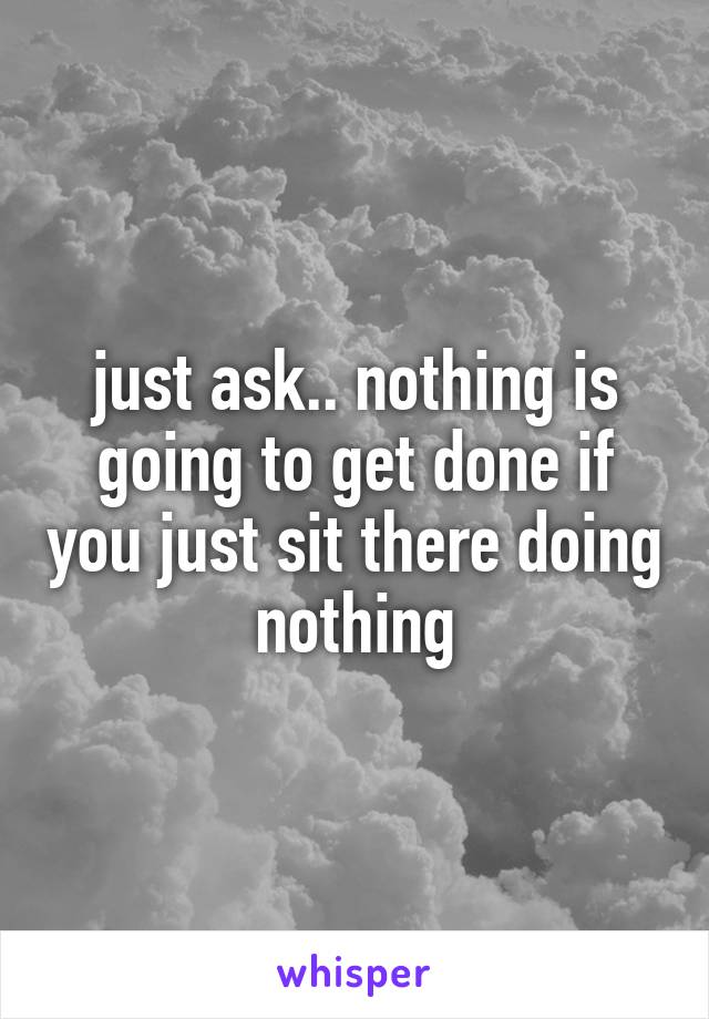 just ask.. nothing is going to get done if you just sit there doing nothing