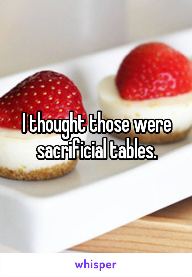 I thought those were sacrificial tables.