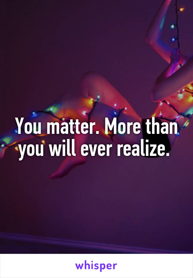 You matter. More than you will ever realize. 