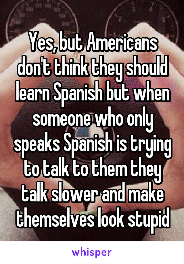 Yes, but Americans don't think they should learn Spanish but when someone who only speaks Spanish is trying to talk to them they talk slower and make themselves look stupid