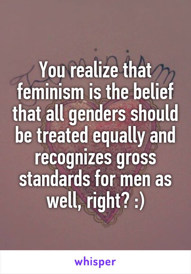 You realize that feminism is the belief that all genders should be treated equally and recognizes gross standards for men as well, right? :)