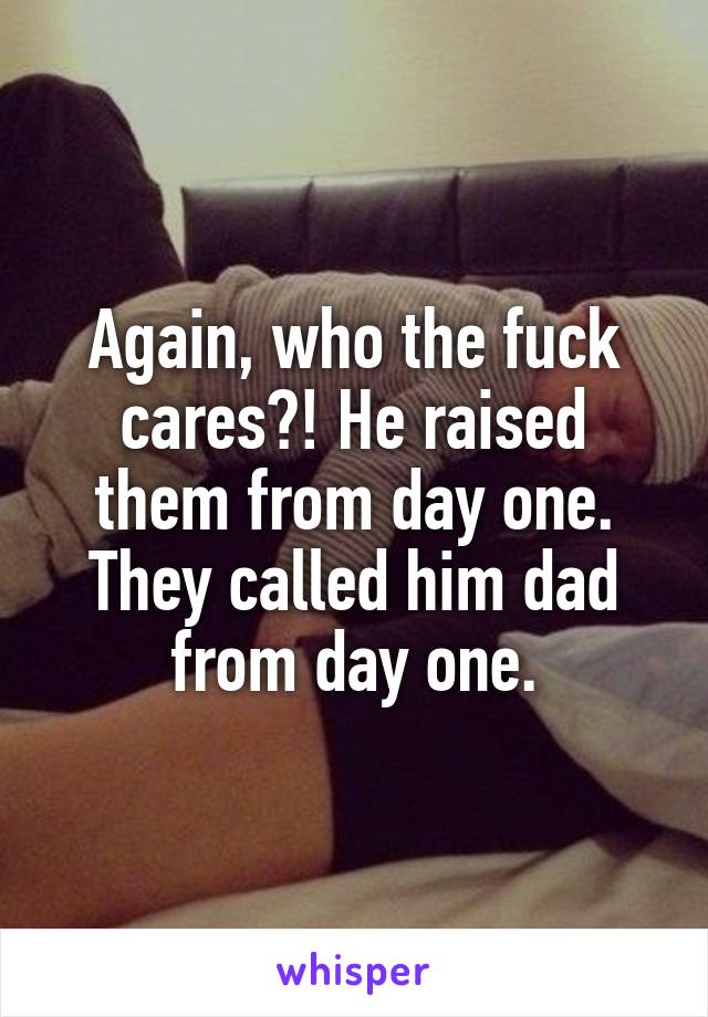 Again, who the fuck cares?! He raised them from day one. They called him dad from day one.