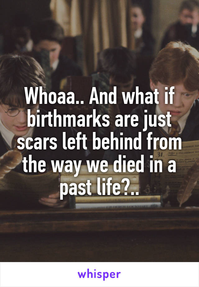 Whoaa.. And what if birthmarks are just scars left behind from the way we died in a past life?..