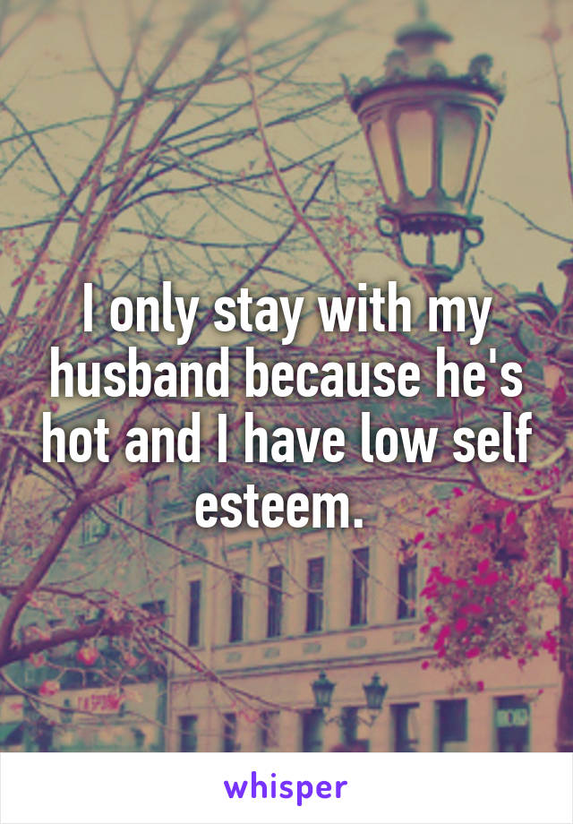 I only stay with my husband because he's hot and I have low self esteem. 