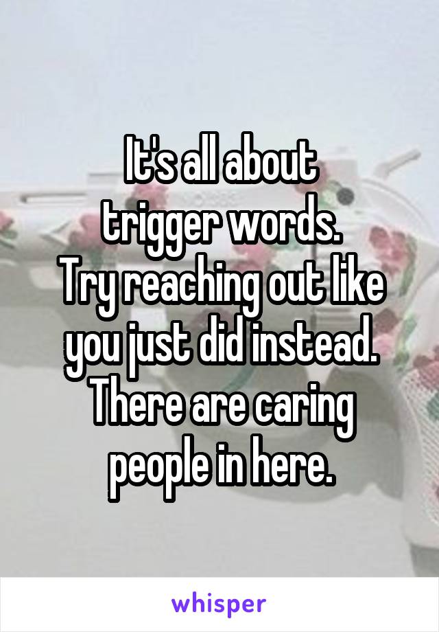 It's all about
trigger words.
Try reaching out like you just did instead.
There are caring people in here.