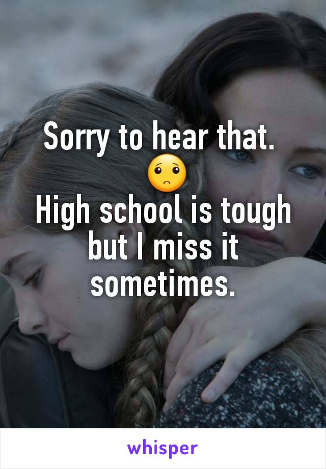 Sorry to hear that. 
 🙁
High school is tough but I miss it sometimes.