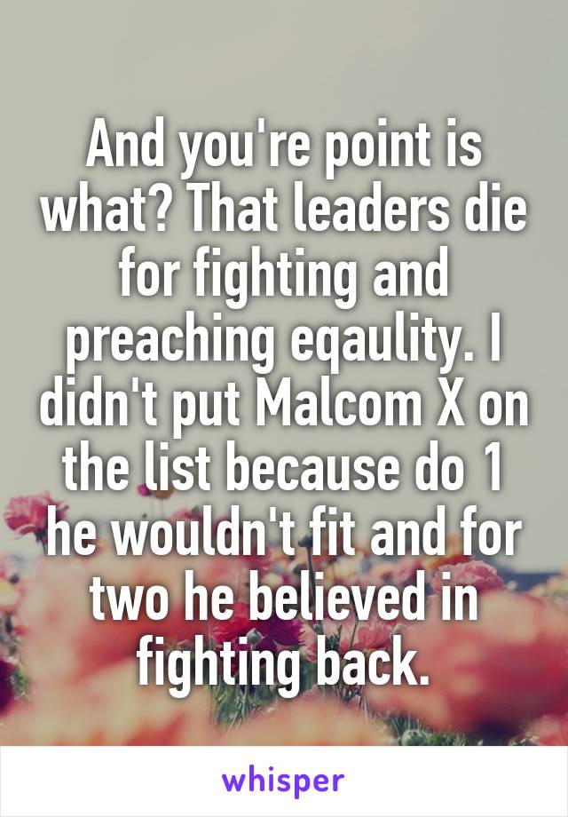 And you're point is what? That leaders die for fighting and preaching eqaulity. I didn't put Malcom X on the list because do 1 he wouldn't fit and for two he believed in fighting back.