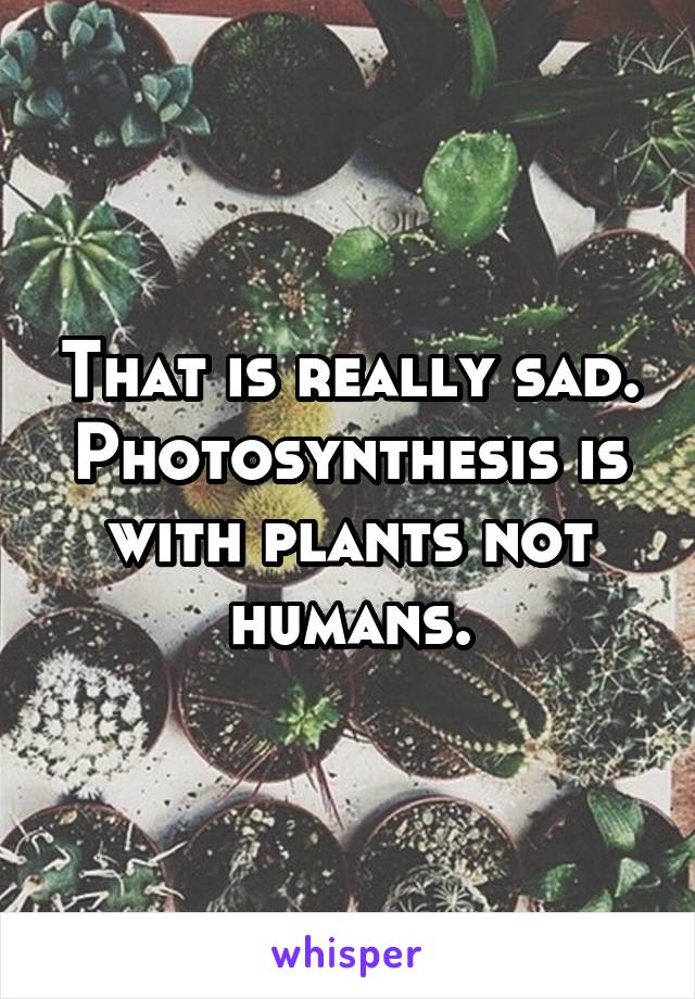 That is really sad. Photosynthesis is with plants not humans.