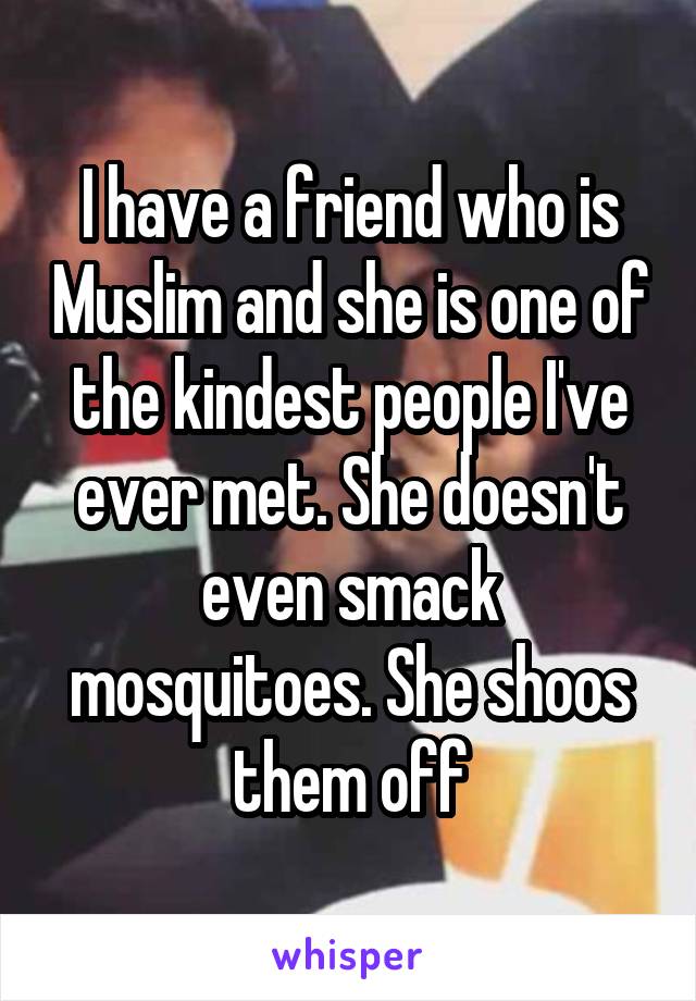 I have a friend who is Muslim and she is one of the kindest people I've ever met. She doesn't even smack mosquitoes. She shoos them off