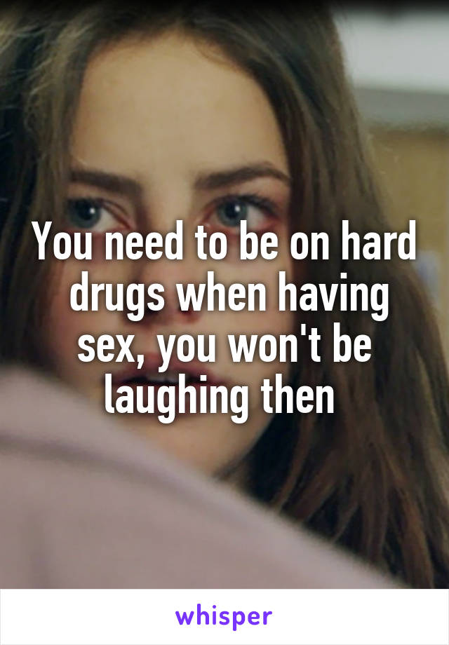 You need to be on hard  drugs when having sex, you won't be laughing then 