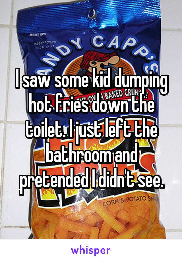 I saw some kid dumping hot fries down the toilet. I just left the bathroom and pretended I didn't see.