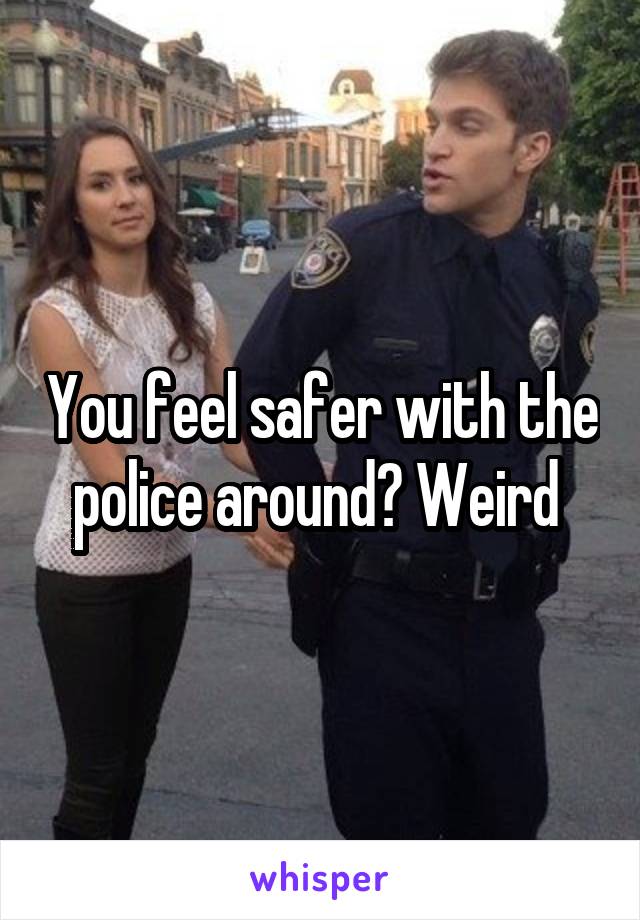 You feel safer with the police around? Weird 