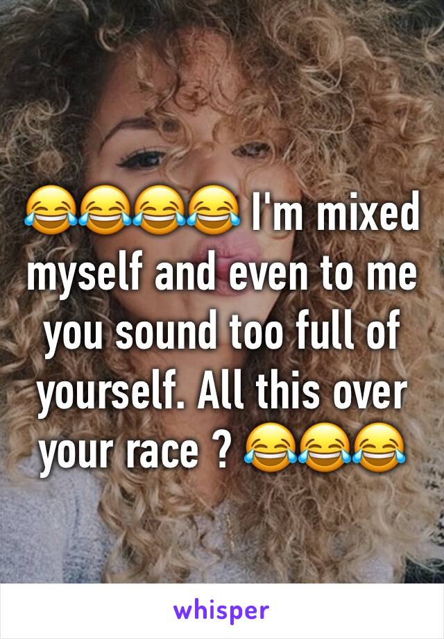 😂😂😂😂 I'm mixed myself and even to me you sound too full of yourself. All this over your race ? 😂😂😂