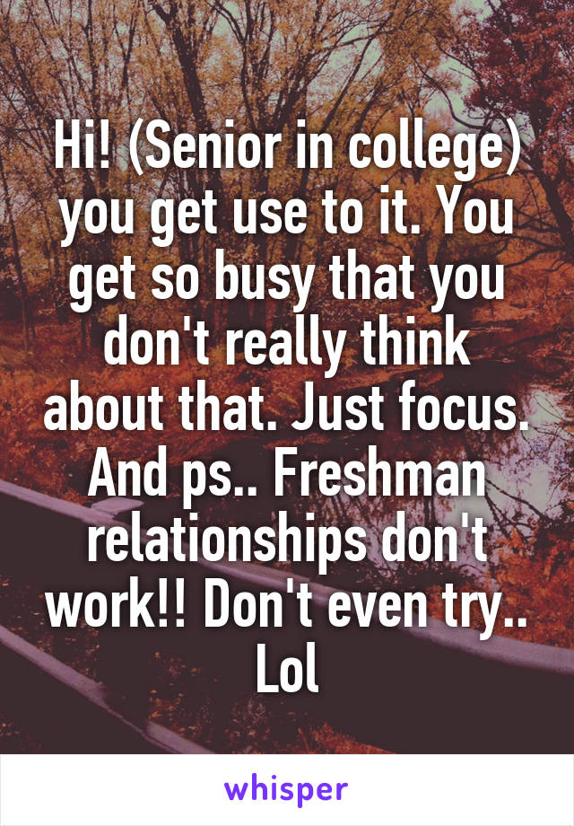 Hi! (Senior in college) you get use to it. You get so busy that you don't really think about that. Just focus. And ps.. Freshman relationships don't work!! Don't even try.. Lol