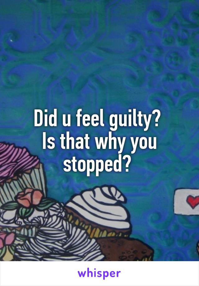 Did u feel guilty? 
Is that why you stopped? 