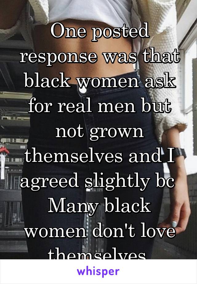 One posted response was that black women ask for real men but not grown themselves and I agreed slightly bc 
Many black women don't love themselves.