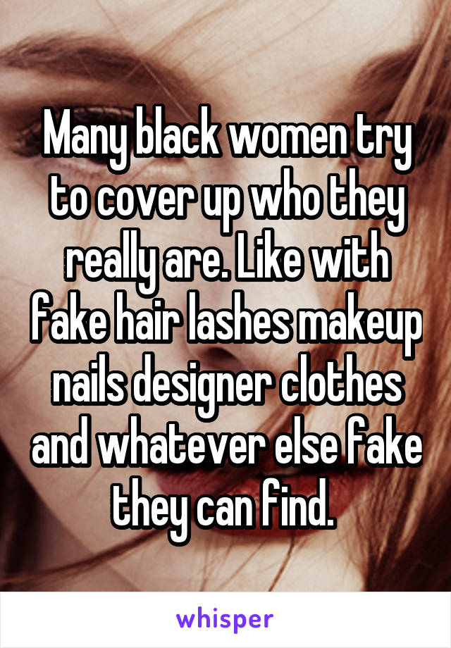 Many black women try to cover up who they really are. Like with fake hair lashes makeup nails designer clothes and whatever else fake they can find. 