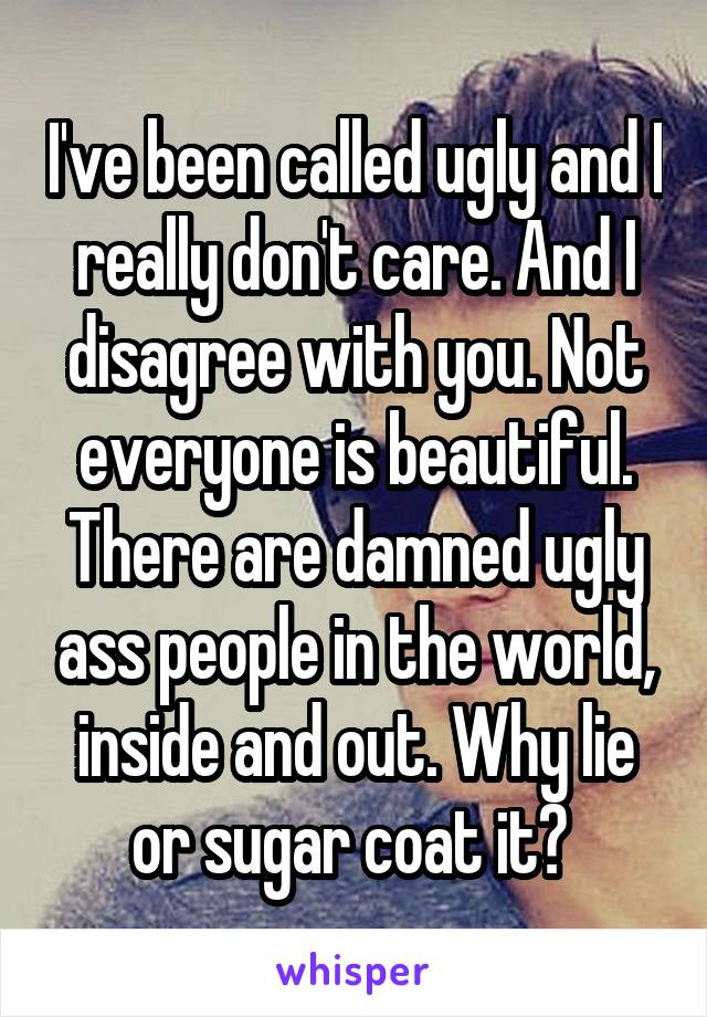 I've been called ugly and I really don't care. And I disagree with you. Not everyone is beautiful. There are damned ugly ass people in the world, inside and out. Why lie or sugar coat it? 