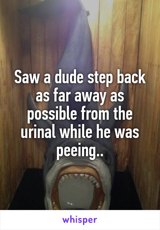 Saw a dude step back as far away as possible from the urinal while he was peeing..