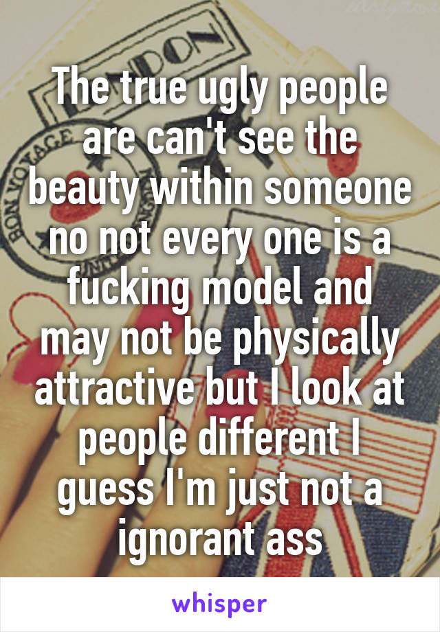The true ugly people are can't see the beauty within someone no not every one is a fucking model and may not be physically attractive but I look at people different I guess I'm just not a ignorant ass