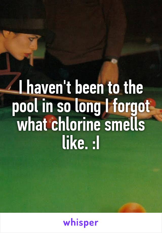 I haven't been to the pool in so long I forgot what chlorine smells like. :I