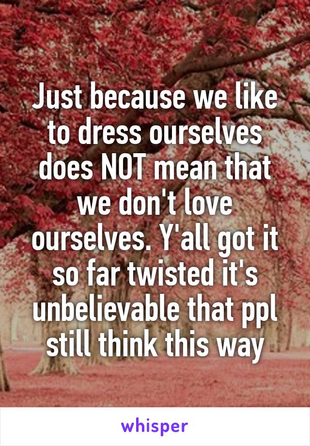 Just because we like to dress ourselves does NOT mean that we don't love ourselves. Y'all got it so far twisted it's unbelievable that ppl still think this way