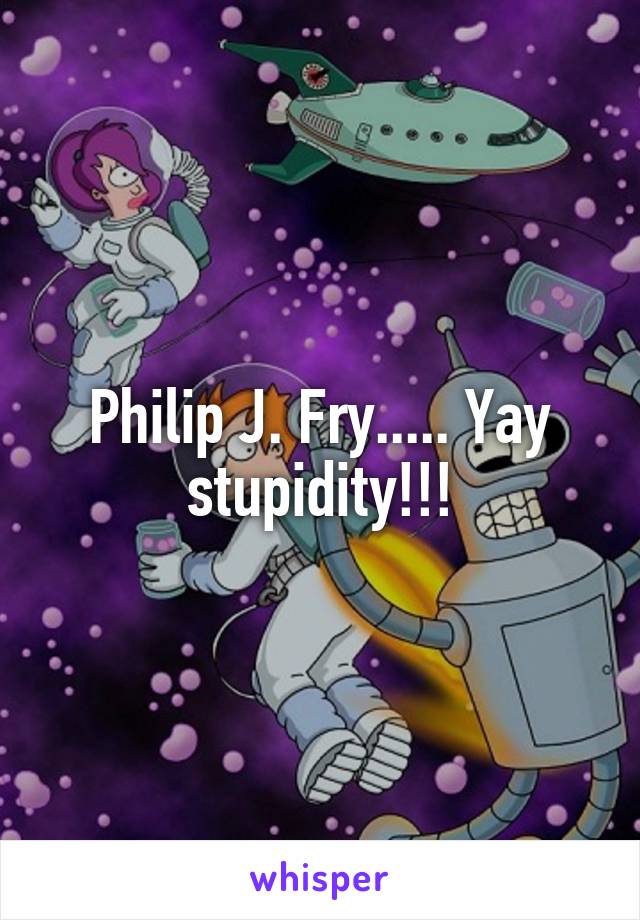 Philip J. Fry..... Yay stupidity!!!