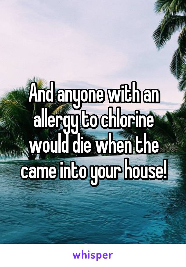 And anyone with an allergy to chlorine would die when the came into your house!