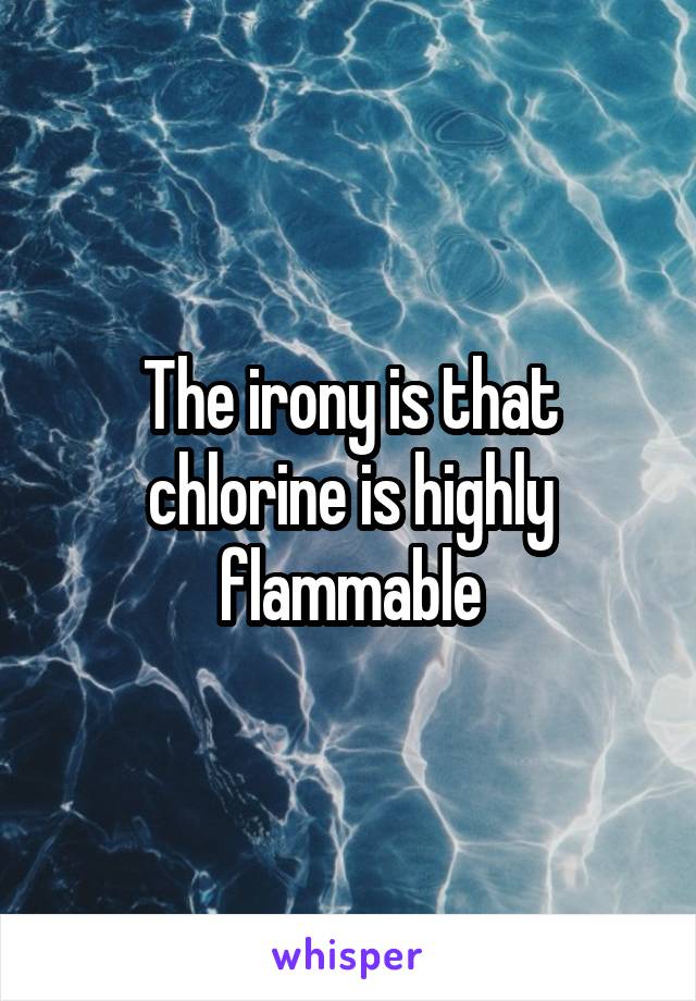 The irony is that chlorine is highly flammable