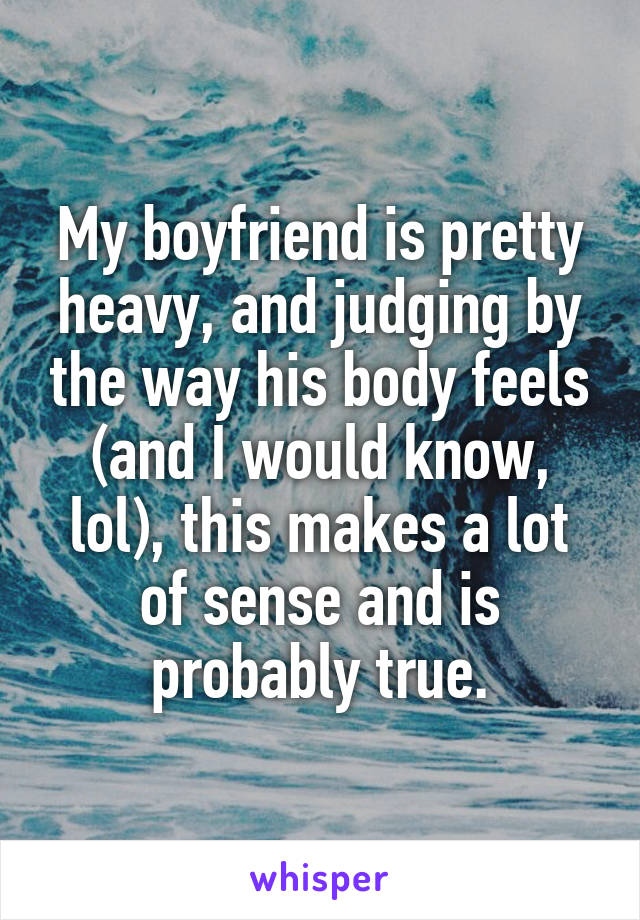My boyfriend is pretty heavy, and judging by the way his body feels (and I would know, lol), this makes a lot of sense and is probably true.
