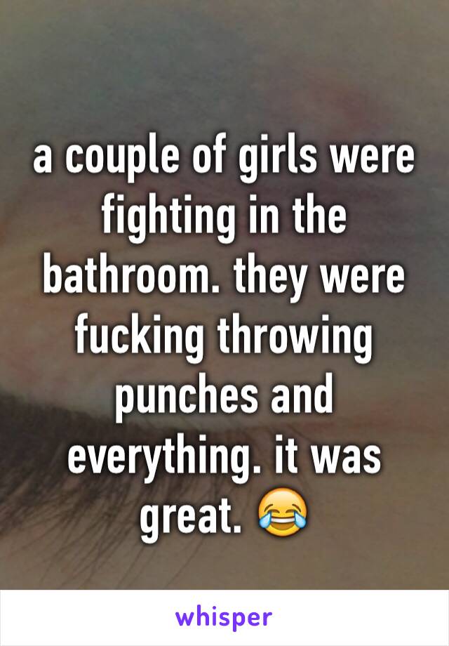 a couple of girls were fighting in the bathroom. they were fucking throwing punches and everything. it was great. 😂