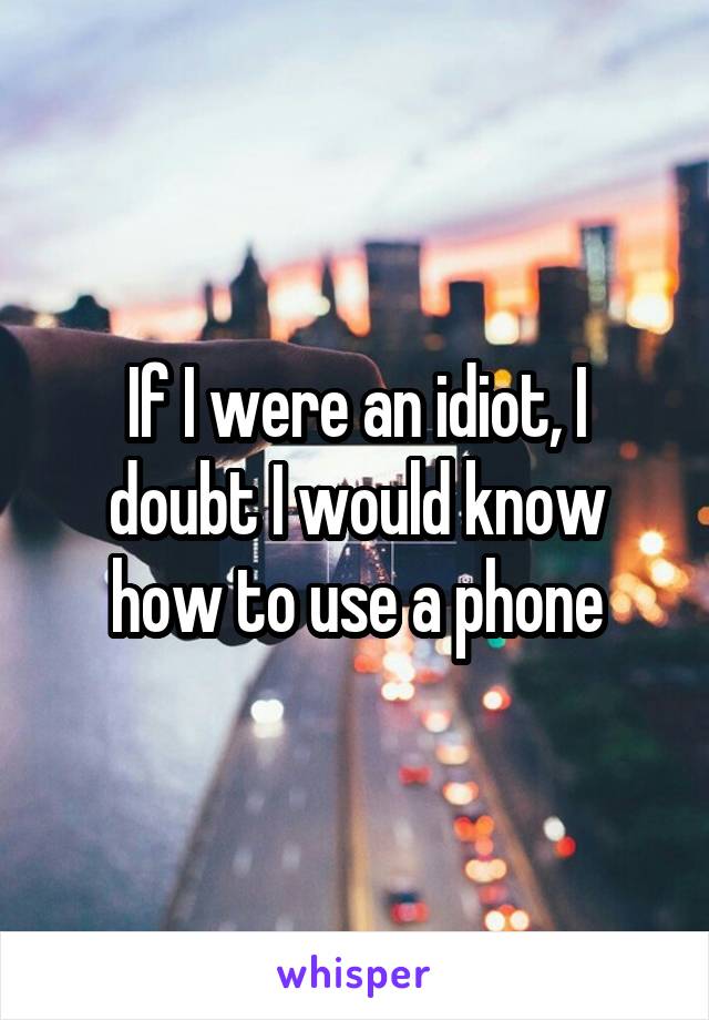 If I were an idiot, I doubt I would know how to use a phone