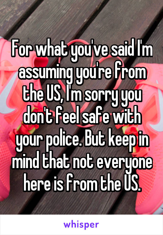 For what you've said I'm assuming you're from the US, I'm sorry you don't feel safe with your police. But keep in mind that not everyone here is from the US.