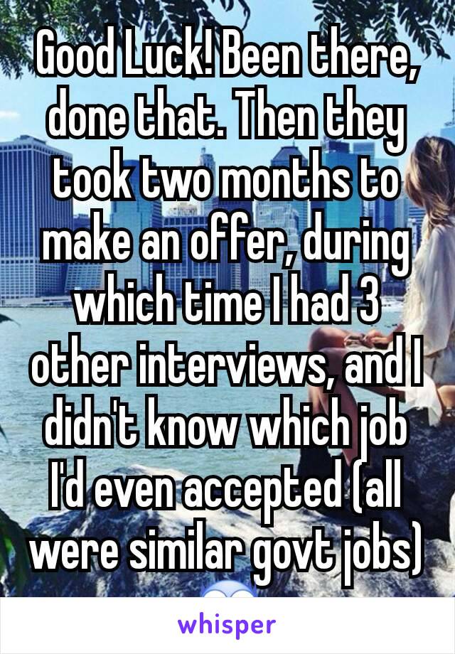 Good Luck! Been there, done that. Then they took two months to make an offer, during which time I had 3 other interviews, and I didn't know which job I'd even accepted (all were similar govt jobs) 😨