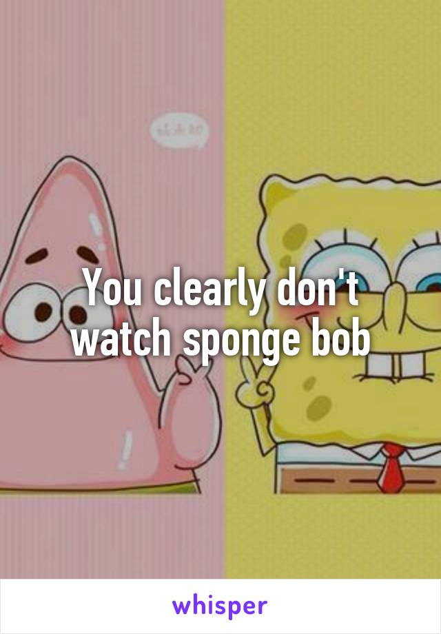 You clearly don't watch sponge bob