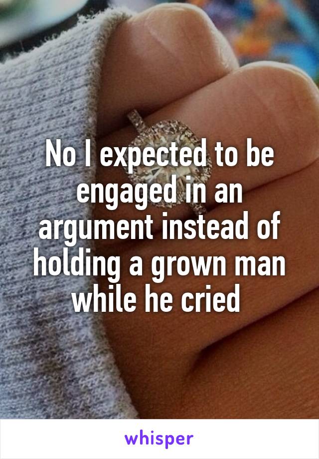 No I expected to be engaged in an argument instead of holding a grown man while he cried 