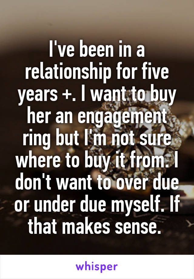 I've been in a relationship for five years +. I want to buy her an engagement ring but I'm not sure where to buy it from. I don't want to over due or under due myself. If that makes sense. 