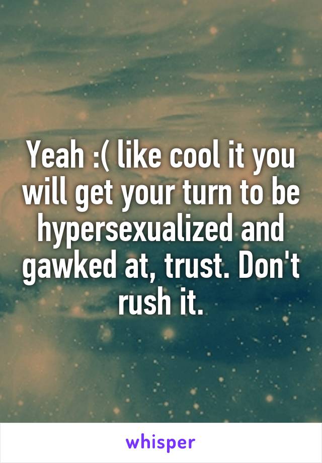 Yeah :( like cool it you will get your turn to be hypersexualized and gawked at, trust. Don't rush it.
