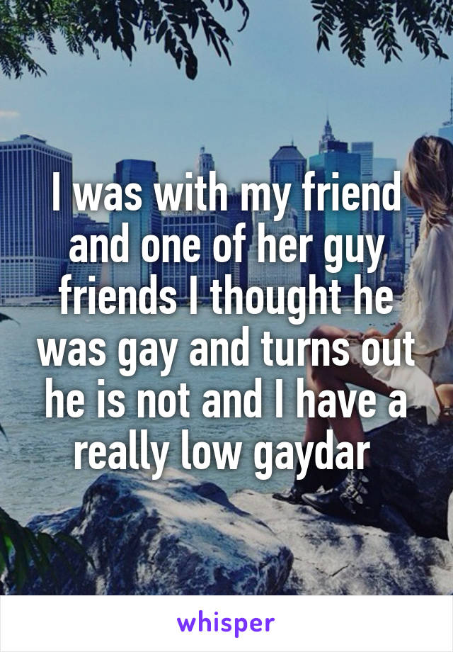 I was with my friend and one of her guy friends I thought he was gay and turns out he is not and I have a really low gaydar 