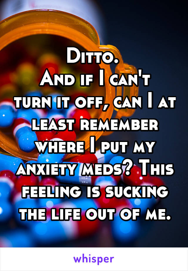 Ditto. 
And if I can't turn it off, can I at least remember where I put my anxiety meds? This feeling is sucking the life out of me.