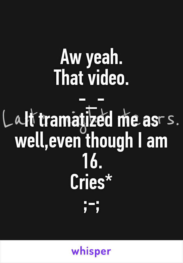 Aw yeah.
That video.
-_-
It tramatized me as well,even though I am 16.
Cries*
;-;