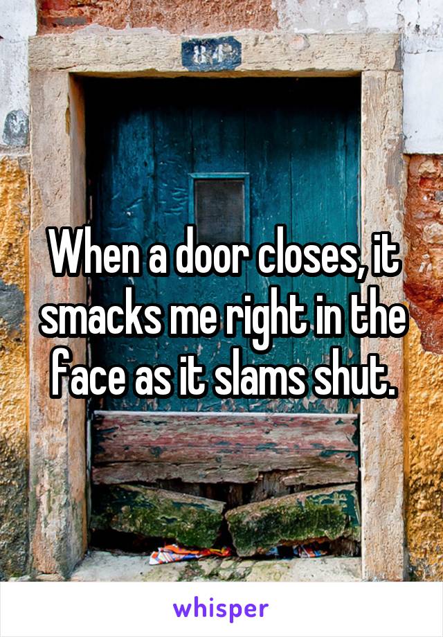 When a door closes, it smacks me right in the face as it slams shut.