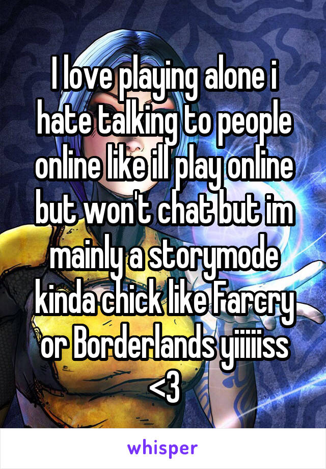 I love playing alone i hate talking to people online like ill play online but won't chat but im mainly a storymode kinda chick like Farcry or Borderlands yiiiiiss <3