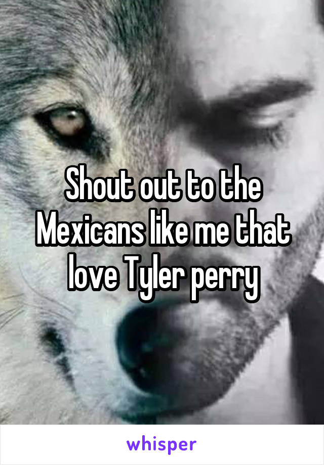 Shout out to the Mexicans like me that love Tyler perry