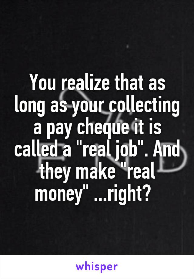 You realize that as long as your collecting a pay cheque it is called a "real job". And they make "real money" ...right?  